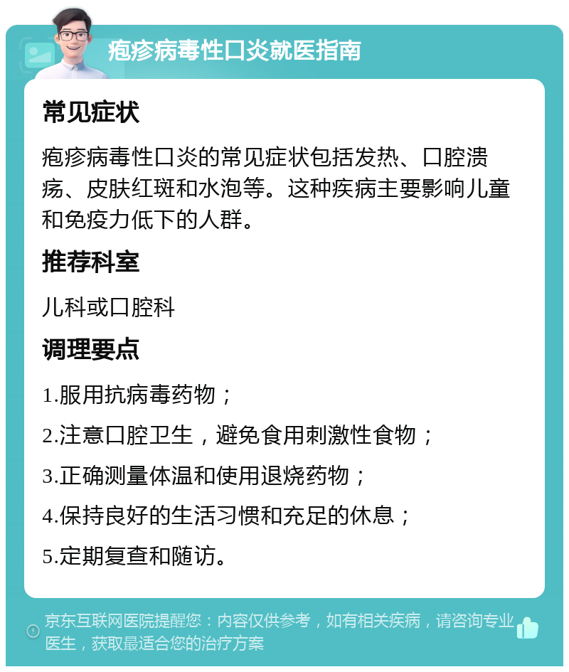 疱疹病毒性口炎就医指南 常见症状 疱疹病毒性口炎的常见症状包括发热、口腔溃疡、皮肤红斑和水泡等。这种疾病主要影响儿童和免疫力低下的人群。 推荐科室 儿科或口腔科 调理要点 1.服用抗病毒药物； 2.注意口腔卫生，避免食用刺激性食物； 3.正确测量体温和使用退烧药物； 4.保持良好的生活习惯和充足的休息； 5.定期复查和随访。