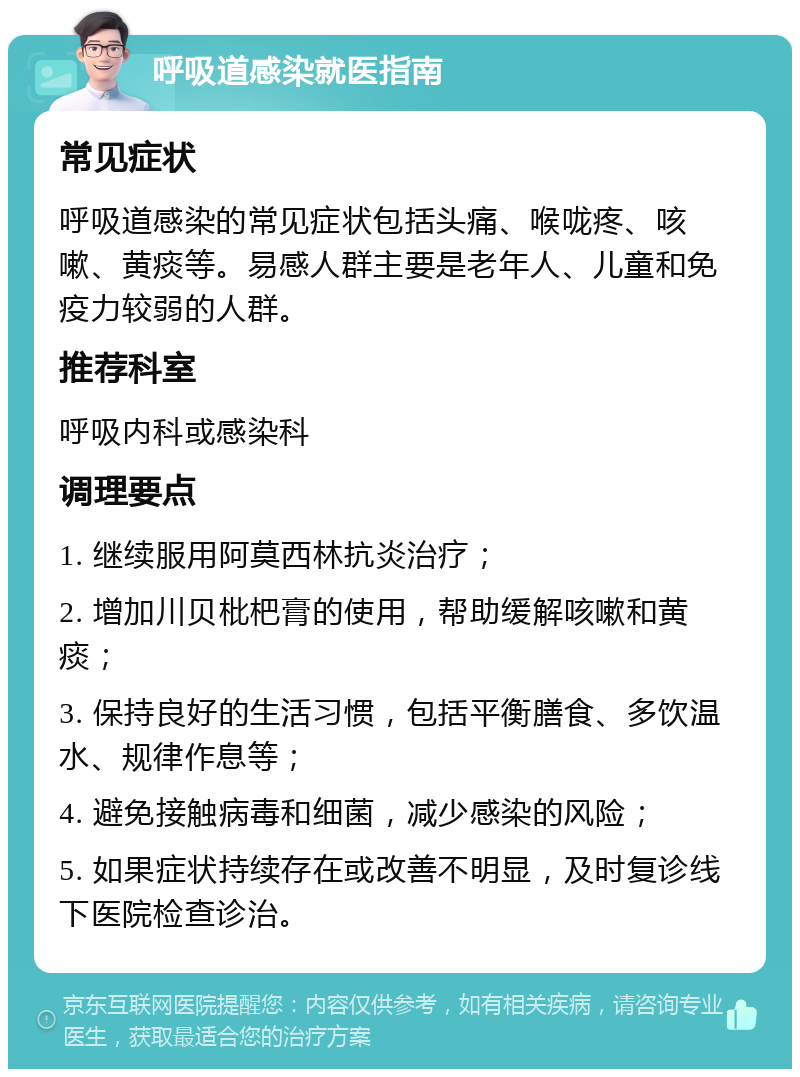 呼吸道感染就医指南 常见症状 呼吸道感染的常见症状包括头痛、喉咙疼、咳嗽、黄痰等。易感人群主要是老年人、儿童和免疫力较弱的人群。 推荐科室 呼吸内科或感染科 调理要点 1. 继续服用阿莫西林抗炎治疗； 2. 增加川贝枇杷膏的使用，帮助缓解咳嗽和黄痰； 3. 保持良好的生活习惯，包括平衡膳食、多饮温水、规律作息等； 4. 避免接触病毒和细菌，减少感染的风险； 5. 如果症状持续存在或改善不明显，及时复诊线下医院检查诊治。