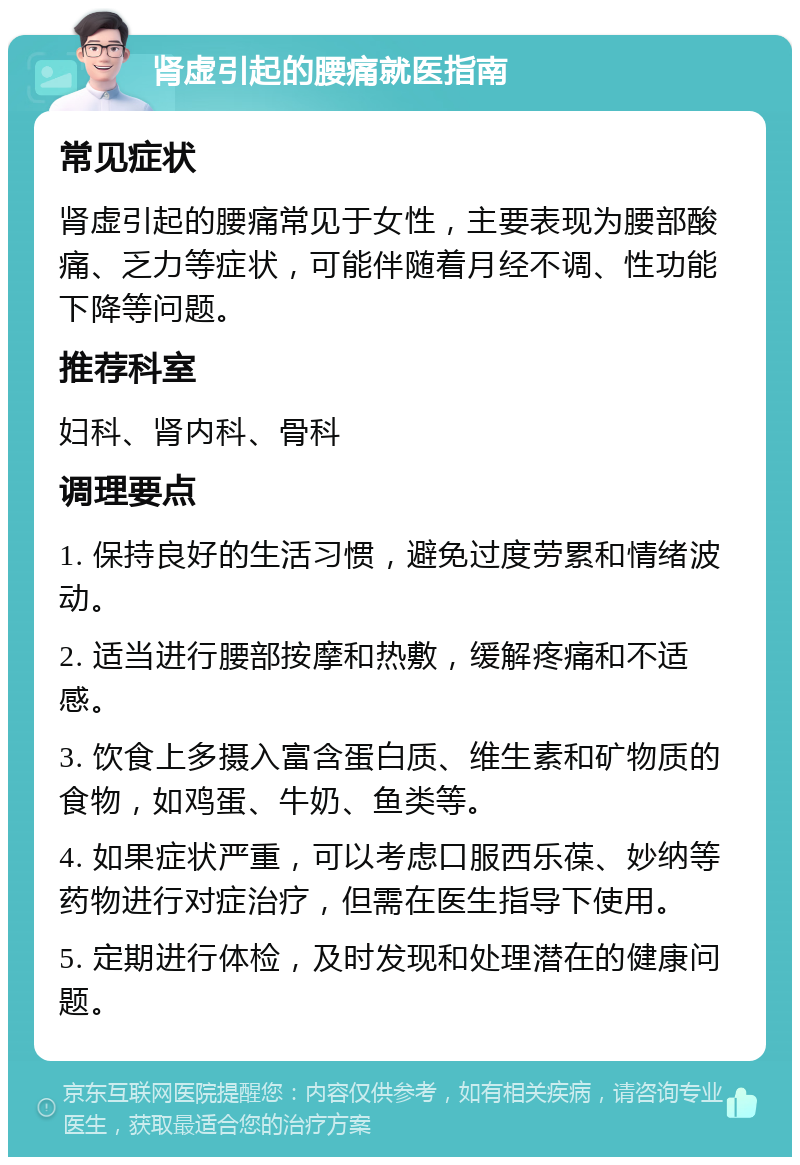 肾虚引起的腰痛就医指南 常见症状 肾虚引起的腰痛常见于女性，主要表现为腰部酸痛、乏力等症状，可能伴随着月经不调、性功能下降等问题。 推荐科室 妇科、肾内科、骨科 调理要点 1. 保持良好的生活习惯，避免过度劳累和情绪波动。 2. 适当进行腰部按摩和热敷，缓解疼痛和不适感。 3. 饮食上多摄入富含蛋白质、维生素和矿物质的食物，如鸡蛋、牛奶、鱼类等。 4. 如果症状严重，可以考虑口服西乐葆、妙纳等药物进行对症治疗，但需在医生指导下使用。 5. 定期进行体检，及时发现和处理潜在的健康问题。