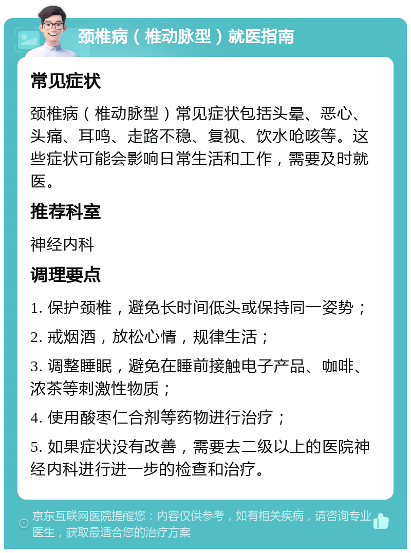 颈椎病（椎动脉型）就医指南 常见症状 颈椎病（椎动脉型）常见症状包括头晕、恶心、头痛、耳鸣、走路不稳、复视、饮水呛咳等。这些症状可能会影响日常生活和工作，需要及时就医。 推荐科室 神经内科 调理要点 1. 保护颈椎，避免长时间低头或保持同一姿势； 2. 戒烟酒，放松心情，规律生活； 3. 调整睡眠，避免在睡前接触电子产品、咖啡、浓茶等刺激性物质； 4. 使用酸枣仁合剂等药物进行治疗； 5. 如果症状没有改善，需要去二级以上的医院神经内科进行进一步的检查和治疗。