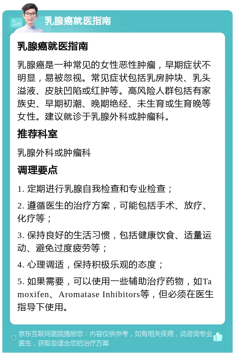 乳腺癌就医指南 乳腺癌就医指南 乳腺癌是一种常见的女性恶性肿瘤，早期症状不明显，易被忽视。常见症状包括乳房肿块、乳头溢液、皮肤凹陷或红肿等。高风险人群包括有家族史、早期初潮、晚期绝经、未生育或生育晚等女性。建议就诊于乳腺外科或肿瘤科。 推荐科室 乳腺外科或肿瘤科 调理要点 1. 定期进行乳腺自我检查和专业检查； 2. 遵循医生的治疗方案，可能包括手术、放疗、化疗等； 3. 保持良好的生活习惯，包括健康饮食、适量运动、避免过度疲劳等； 4. 心理调适，保持积极乐观的态度； 5. 如果需要，可以使用一些辅助治疗药物，如Tamoxifen、Aromatase Inhibitors等，但必须在医生指导下使用。