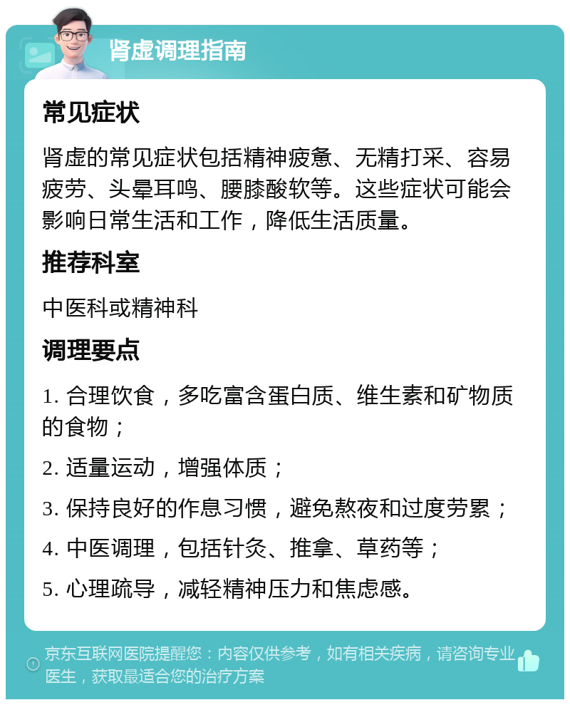 肾虚调理指南 常见症状 肾虚的常见症状包括精神疲惫、无精打采、容易疲劳、头晕耳鸣、腰膝酸软等。这些症状可能会影响日常生活和工作，降低生活质量。 推荐科室 中医科或精神科 调理要点 1. 合理饮食，多吃富含蛋白质、维生素和矿物质的食物； 2. 适量运动，增强体质； 3. 保持良好的作息习惯，避免熬夜和过度劳累； 4. 中医调理，包括针灸、推拿、草药等； 5. 心理疏导，减轻精神压力和焦虑感。