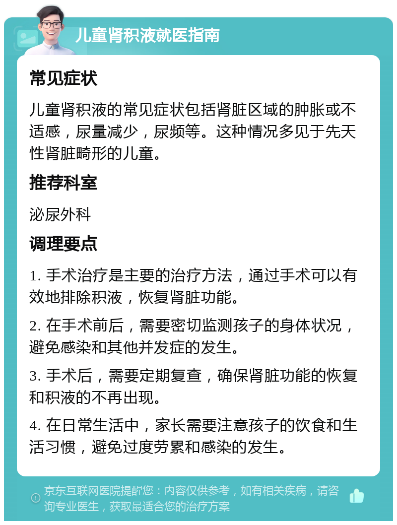 儿童肾积液就医指南 常见症状 儿童肾积液的常见症状包括肾脏区域的肿胀或不适感，尿量减少，尿频等。这种情况多见于先天性肾脏畸形的儿童。 推荐科室 泌尿外科 调理要点 1. 手术治疗是主要的治疗方法，通过手术可以有效地排除积液，恢复肾脏功能。 2. 在手术前后，需要密切监测孩子的身体状况，避免感染和其他并发症的发生。 3. 手术后，需要定期复查，确保肾脏功能的恢复和积液的不再出现。 4. 在日常生活中，家长需要注意孩子的饮食和生活习惯，避免过度劳累和感染的发生。