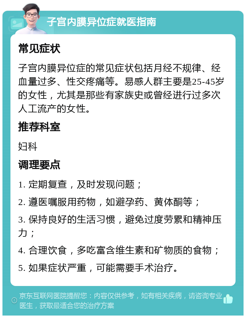 子宫内膜异位症就医指南 常见症状 子宫内膜异位症的常见症状包括月经不规律、经血量过多、性交疼痛等。易感人群主要是25-45岁的女性，尤其是那些有家族史或曾经进行过多次人工流产的女性。 推荐科室 妇科 调理要点 1. 定期复查，及时发现问题； 2. 遵医嘱服用药物，如避孕药、黄体酮等； 3. 保持良好的生活习惯，避免过度劳累和精神压力； 4. 合理饮食，多吃富含维生素和矿物质的食物； 5. 如果症状严重，可能需要手术治疗。