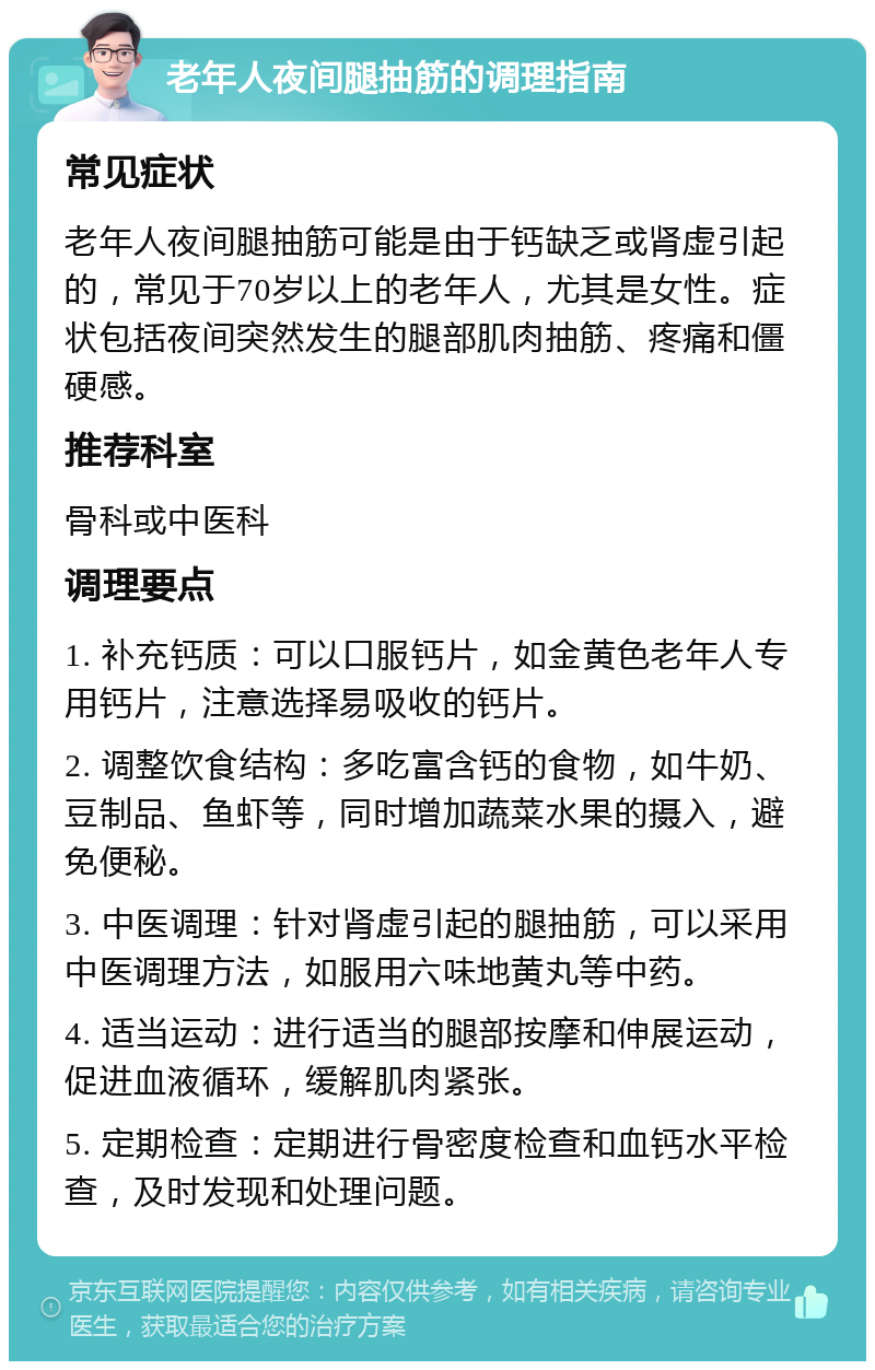 老年人夜间腿抽筋的调理指南 常见症状 老年人夜间腿抽筋可能是由于钙缺乏或肾虚引起的，常见于70岁以上的老年人，尤其是女性。症状包括夜间突然发生的腿部肌肉抽筋、疼痛和僵硬感。 推荐科室 骨科或中医科 调理要点 1. 补充钙质：可以口服钙片，如金黄色老年人专用钙片，注意选择易吸收的钙片。 2. 调整饮食结构：多吃富含钙的食物，如牛奶、豆制品、鱼虾等，同时增加蔬菜水果的摄入，避免便秘。 3. 中医调理：针对肾虚引起的腿抽筋，可以采用中医调理方法，如服用六味地黄丸等中药。 4. 适当运动：进行适当的腿部按摩和伸展运动，促进血液循环，缓解肌肉紧张。 5. 定期检查：定期进行骨密度检查和血钙水平检查，及时发现和处理问题。