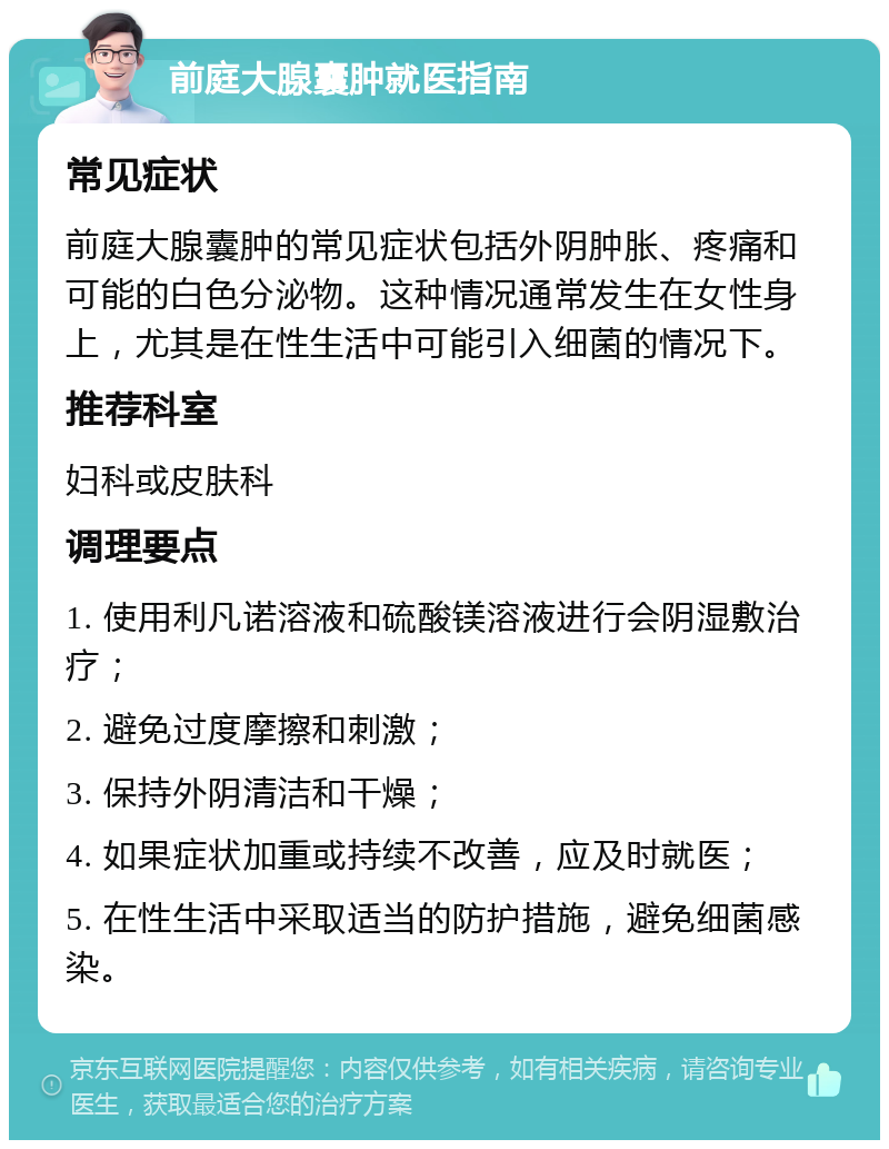 前庭大腺囊肿就医指南 常见症状 前庭大腺囊肿的常见症状包括外阴肿胀、疼痛和可能的白色分泌物。这种情况通常发生在女性身上，尤其是在性生活中可能引入细菌的情况下。 推荐科室 妇科或皮肤科 调理要点 1. 使用利凡诺溶液和硫酸镁溶液进行会阴湿敷治疗； 2. 避免过度摩擦和刺激； 3. 保持外阴清洁和干燥； 4. 如果症状加重或持续不改善，应及时就医； 5. 在性生活中采取适当的防护措施，避免细菌感染。