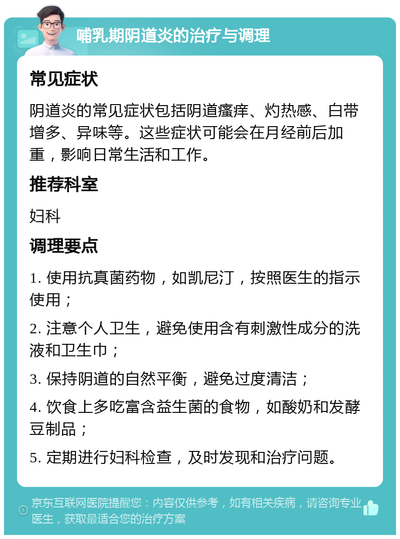 哺乳期阴道炎的治疗与调理 常见症状 阴道炎的常见症状包括阴道瘙痒、灼热感、白带增多、异味等。这些症状可能会在月经前后加重，影响日常生活和工作。 推荐科室 妇科 调理要点 1. 使用抗真菌药物，如凯尼汀，按照医生的指示使用； 2. 注意个人卫生，避免使用含有刺激性成分的洗液和卫生巾； 3. 保持阴道的自然平衡，避免过度清洁； 4. 饮食上多吃富含益生菌的食物，如酸奶和发酵豆制品； 5. 定期进行妇科检查，及时发现和治疗问题。