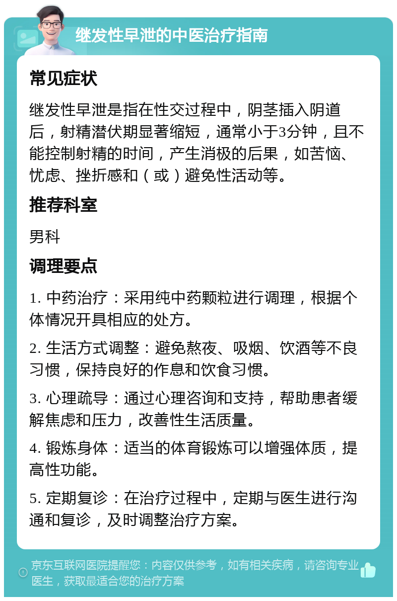 继发性早泄的中医治疗指南 常见症状 继发性早泄是指在性交过程中，阴茎插入阴道后，射精潜伏期显著缩短，通常小于3分钟，且不能控制射精的时间，产生消极的后果，如苦恼、忧虑、挫折感和（或）避免性活动等。 推荐科室 男科 调理要点 1. 中药治疗：采用纯中药颗粒进行调理，根据个体情况开具相应的处方。 2. 生活方式调整：避免熬夜、吸烟、饮酒等不良习惯，保持良好的作息和饮食习惯。 3. 心理疏导：通过心理咨询和支持，帮助患者缓解焦虑和压力，改善性生活质量。 4. 锻炼身体：适当的体育锻炼可以增强体质，提高性功能。 5. 定期复诊：在治疗过程中，定期与医生进行沟通和复诊，及时调整治疗方案。