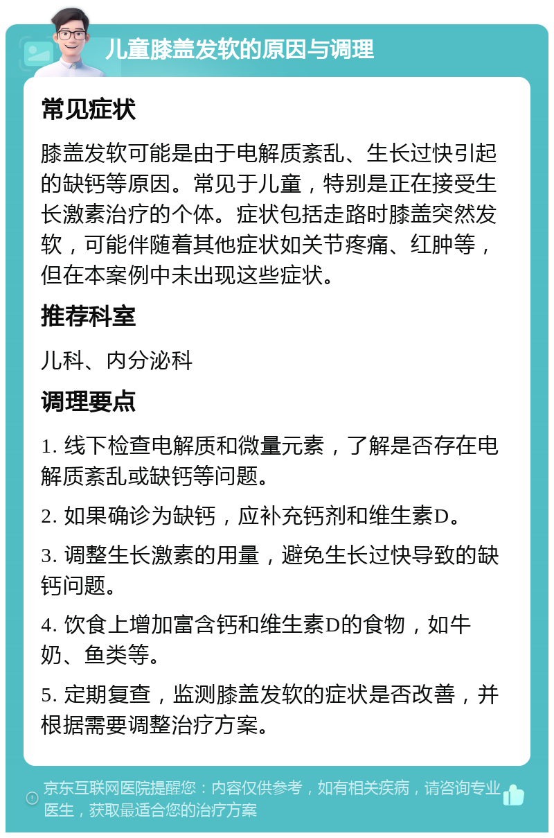 儿童膝盖发软的原因与调理 常见症状 膝盖发软可能是由于电解质紊乱、生长过快引起的缺钙等原因。常见于儿童，特别是正在接受生长激素治疗的个体。症状包括走路时膝盖突然发软，可能伴随着其他症状如关节疼痛、红肿等，但在本案例中未出现这些症状。 推荐科室 儿科、内分泌科 调理要点 1. 线下检查电解质和微量元素，了解是否存在电解质紊乱或缺钙等问题。 2. 如果确诊为缺钙，应补充钙剂和维生素D。 3. 调整生长激素的用量，避免生长过快导致的缺钙问题。 4. 饮食上增加富含钙和维生素D的食物，如牛奶、鱼类等。 5. 定期复查，监测膝盖发软的症状是否改善，并根据需要调整治疗方案。