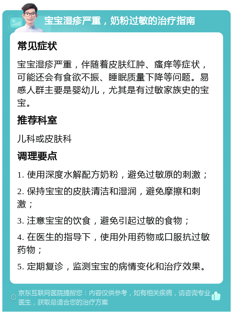 宝宝湿疹严重，奶粉过敏的治疗指南 常见症状 宝宝湿疹严重，伴随着皮肤红肿、瘙痒等症状，可能还会有食欲不振、睡眠质量下降等问题。易感人群主要是婴幼儿，尤其是有过敏家族史的宝宝。 推荐科室 儿科或皮肤科 调理要点 1. 使用深度水解配方奶粉，避免过敏原的刺激； 2. 保持宝宝的皮肤清洁和湿润，避免摩擦和刺激； 3. 注意宝宝的饮食，避免引起过敏的食物； 4. 在医生的指导下，使用外用药物或口服抗过敏药物； 5. 定期复诊，监测宝宝的病情变化和治疗效果。