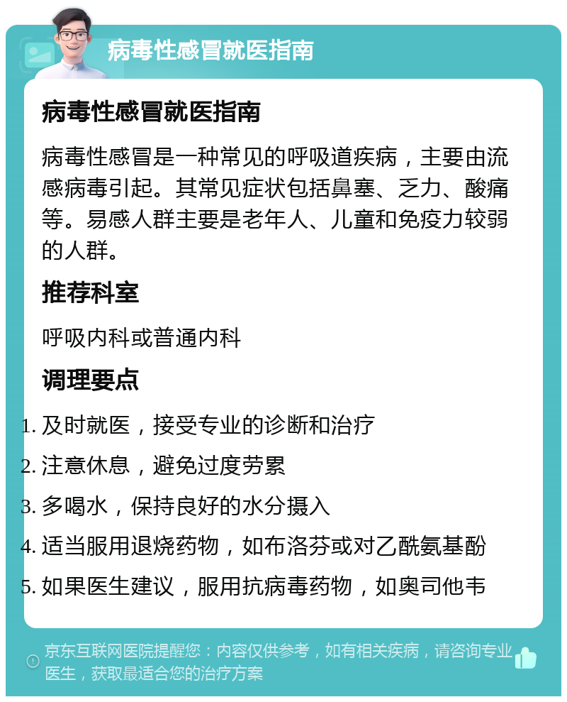 病毒性感冒就医指南 病毒性感冒就医指南 病毒性感冒是一种常见的呼吸道疾病，主要由流感病毒引起。其常见症状包括鼻塞、乏力、酸痛等。易感人群主要是老年人、儿童和免疫力较弱的人群。 推荐科室 呼吸内科或普通内科 调理要点 及时就医，接受专业的诊断和治疗 注意休息，避免过度劳累 多喝水，保持良好的水分摄入 适当服用退烧药物，如布洛芬或对乙酰氨基酚 如果医生建议，服用抗病毒药物，如奥司他韦