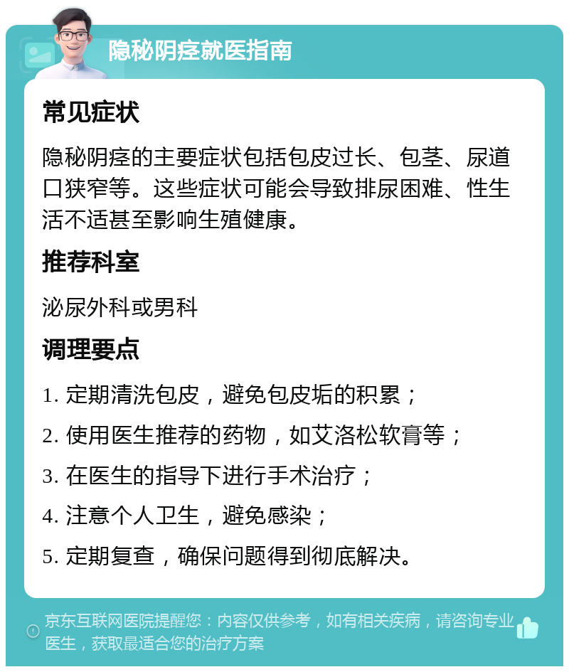 隐秘阴痉就医指南 常见症状 隐秘阴痉的主要症状包括包皮过长、包茎、尿道口狭窄等。这些症状可能会导致排尿困难、性生活不适甚至影响生殖健康。 推荐科室 泌尿外科或男科 调理要点 1. 定期清洗包皮，避免包皮垢的积累； 2. 使用医生推荐的药物，如艾洛松软膏等； 3. 在医生的指导下进行手术治疗； 4. 注意个人卫生，避免感染； 5. 定期复查，确保问题得到彻底解决。