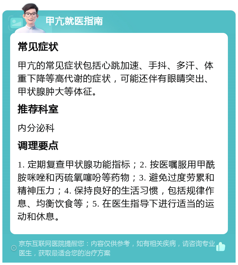 甲亢就医指南 常见症状 甲亢的常见症状包括心跳加速、手抖、多汗、体重下降等高代谢的症状，可能还伴有眼睛突出、甲状腺肿大等体征。 推荐科室 内分泌科 调理要点 1. 定期复查甲状腺功能指标；2. 按医嘱服用甲酰胺咪唑和丙硫氧噻吩等药物；3. 避免过度劳累和精神压力；4. 保持良好的生活习惯，包括规律作息、均衡饮食等；5. 在医生指导下进行适当的运动和休息。