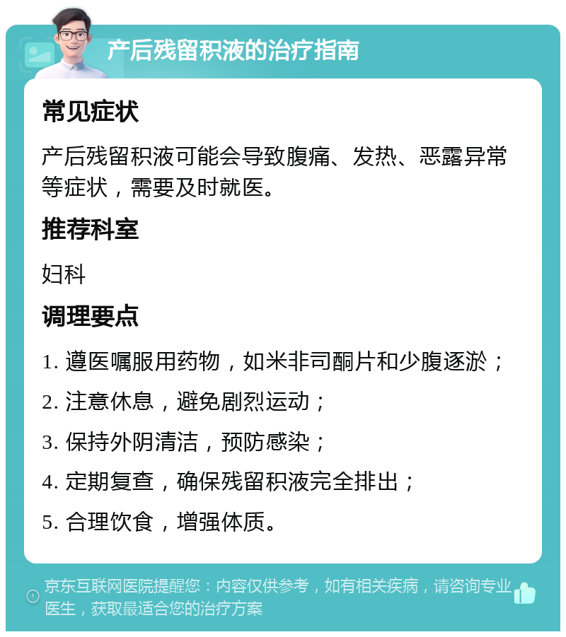 产后残留积液的治疗指南 常见症状 产后残留积液可能会导致腹痛、发热、恶露异常等症状，需要及时就医。 推荐科室 妇科 调理要点 1. 遵医嘱服用药物，如米非司酮片和少腹逐淤； 2. 注意休息，避免剧烈运动； 3. 保持外阴清洁，预防感染； 4. 定期复查，确保残留积液完全排出； 5. 合理饮食，增强体质。