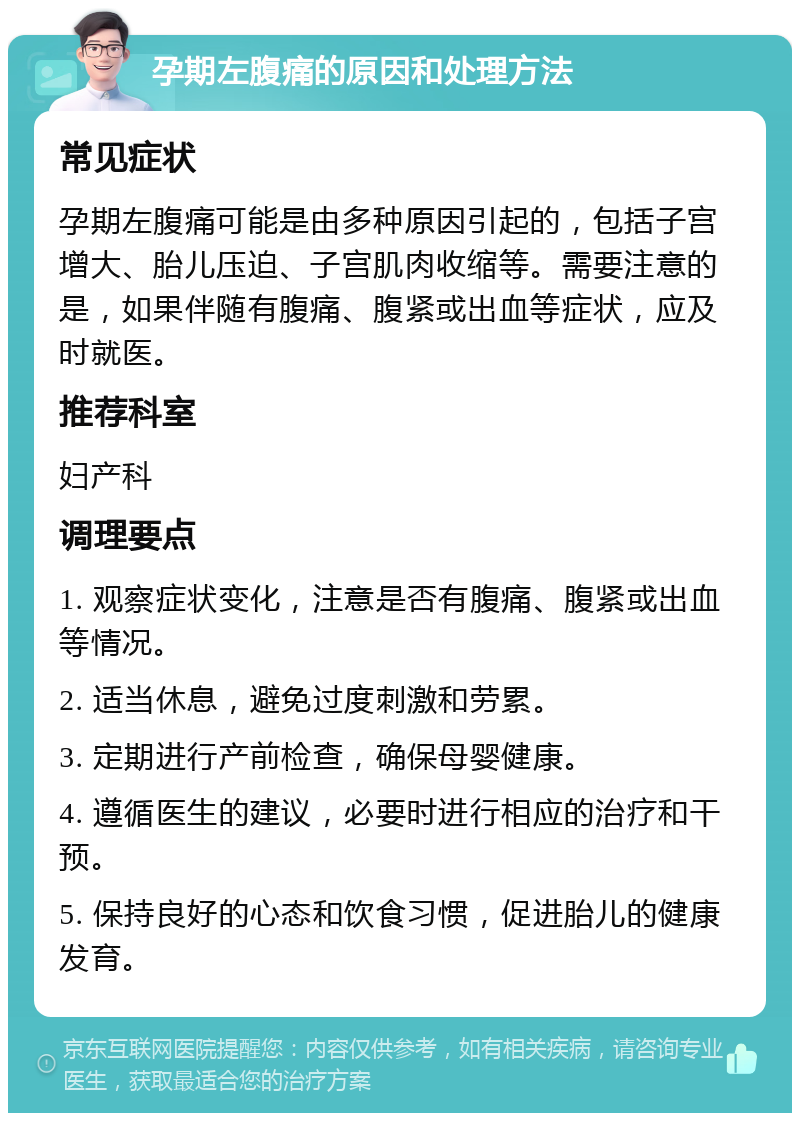 孕期左腹痛的原因和处理方法 常见症状 孕期左腹痛可能是由多种原因引起的，包括子宫增大、胎儿压迫、子宫肌肉收缩等。需要注意的是，如果伴随有腹痛、腹紧或出血等症状，应及时就医。 推荐科室 妇产科 调理要点 1. 观察症状变化，注意是否有腹痛、腹紧或出血等情况。 2. 适当休息，避免过度刺激和劳累。 3. 定期进行产前检查，确保母婴健康。 4. 遵循医生的建议，必要时进行相应的治疗和干预。 5. 保持良好的心态和饮食习惯，促进胎儿的健康发育。