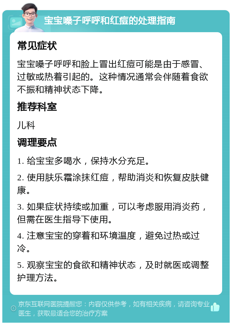 宝宝嗓子呼呼和红痘的处理指南 常见症状 宝宝嗓子呼呼和脸上冒出红痘可能是由于感冒、过敏或热着引起的。这种情况通常会伴随着食欲不振和精神状态下降。 推荐科室 儿科 调理要点 1. 给宝宝多喝水，保持水分充足。 2. 使用肤乐霜涂抹红痘，帮助消炎和恢复皮肤健康。 3. 如果症状持续或加重，可以考虑服用消炎药，但需在医生指导下使用。 4. 注意宝宝的穿着和环境温度，避免过热或过冷。 5. 观察宝宝的食欲和精神状态，及时就医或调整护理方法。