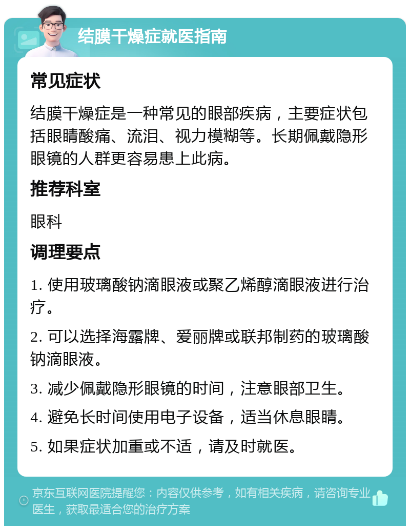 结膜干燥症就医指南 常见症状 结膜干燥症是一种常见的眼部疾病，主要症状包括眼睛酸痛、流泪、视力模糊等。长期佩戴隐形眼镜的人群更容易患上此病。 推荐科室 眼科 调理要点 1. 使用玻璃酸钠滴眼液或聚乙烯醇滴眼液进行治疗。 2. 可以选择海露牌、爱丽牌或联邦制药的玻璃酸钠滴眼液。 3. 减少佩戴隐形眼镜的时间，注意眼部卫生。 4. 避免长时间使用电子设备，适当休息眼睛。 5. 如果症状加重或不适，请及时就医。