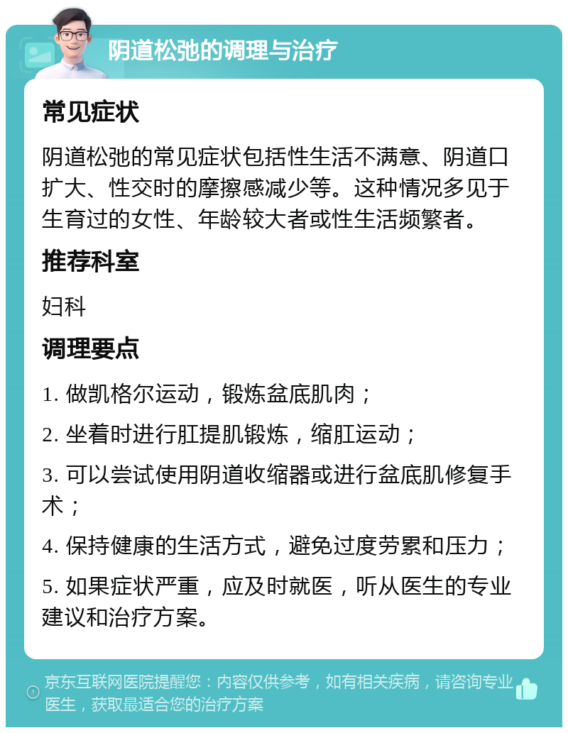 阴道松弛的调理与治疗 常见症状 阴道松弛的常见症状包括性生活不满意、阴道口扩大、性交时的摩擦感减少等。这种情况多见于生育过的女性、年龄较大者或性生活频繁者。 推荐科室 妇科 调理要点 1. 做凯格尔运动，锻炼盆底肌肉； 2. 坐着时进行肛提肌锻炼，缩肛运动； 3. 可以尝试使用阴道收缩器或进行盆底肌修复手术； 4. 保持健康的生活方式，避免过度劳累和压力； 5. 如果症状严重，应及时就医，听从医生的专业建议和治疗方案。