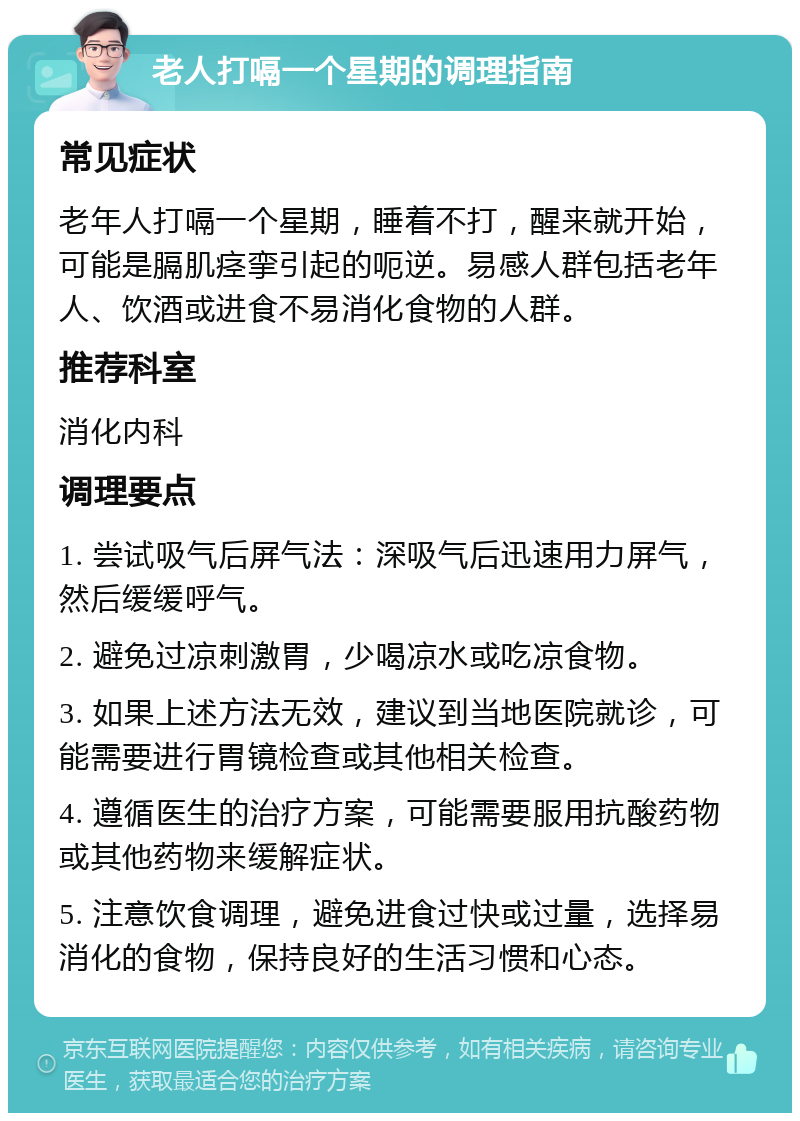 老人打嗝一个星期的调理指南 常见症状 老年人打嗝一个星期，睡着不打，醒来就开始，可能是膈肌痉挛引起的呃逆。易感人群包括老年人、饮酒或进食不易消化食物的人群。 推荐科室 消化内科 调理要点 1. 尝试吸气后屏气法：深吸气后迅速用力屏气，然后缓缓呼气。 2. 避免过凉刺激胃，少喝凉水或吃凉食物。 3. 如果上述方法无效，建议到当地医院就诊，可能需要进行胃镜检查或其他相关检查。 4. 遵循医生的治疗方案，可能需要服用抗酸药物或其他药物来缓解症状。 5. 注意饮食调理，避免进食过快或过量，选择易消化的食物，保持良好的生活习惯和心态。