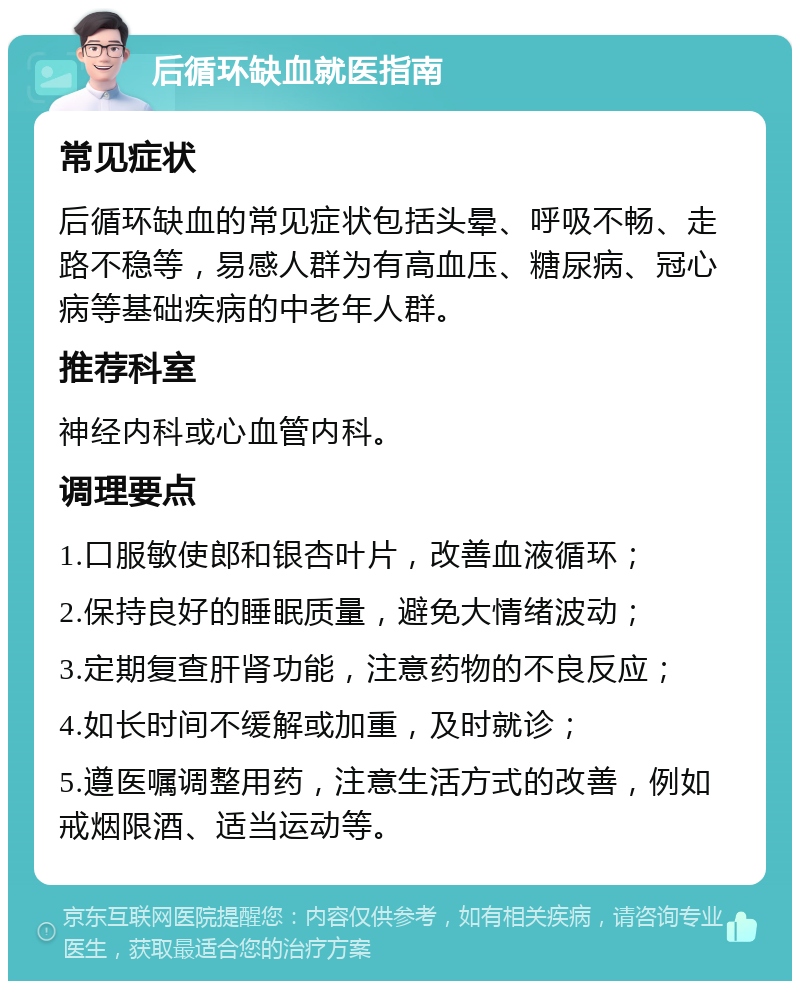 后循环缺血就医指南 常见症状 后循环缺血的常见症状包括头晕、呼吸不畅、走路不稳等，易感人群为有高血压、糖尿病、冠心病等基础疾病的中老年人群。 推荐科室 神经内科或心血管内科。 调理要点 1.口服敏使郎和银杏叶片，改善血液循环； 2.保持良好的睡眠质量，避免大情绪波动； 3.定期复查肝肾功能，注意药物的不良反应； 4.如长时间不缓解或加重，及时就诊； 5.遵医嘱调整用药，注意生活方式的改善，例如戒烟限酒、适当运动等。