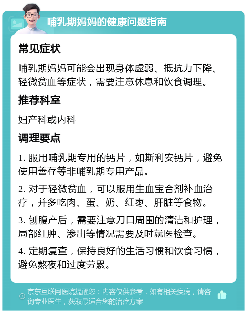 哺乳期妈妈的健康问题指南 常见症状 哺乳期妈妈可能会出现身体虚弱、抵抗力下降、轻微贫血等症状，需要注意休息和饮食调理。 推荐科室 妇产科或内科 调理要点 1. 服用哺乳期专用的钙片，如斯利安钙片，避免使用善存等非哺乳期专用产品。 2. 对于轻微贫血，可以服用生血宝合剂补血治疗，并多吃肉、蛋、奶、红枣、肝脏等食物。 3. 刨腹产后，需要注意刀口周围的清洁和护理，局部红肿、渗出等情况需要及时就医检查。 4. 定期复查，保持良好的生活习惯和饮食习惯，避免熬夜和过度劳累。