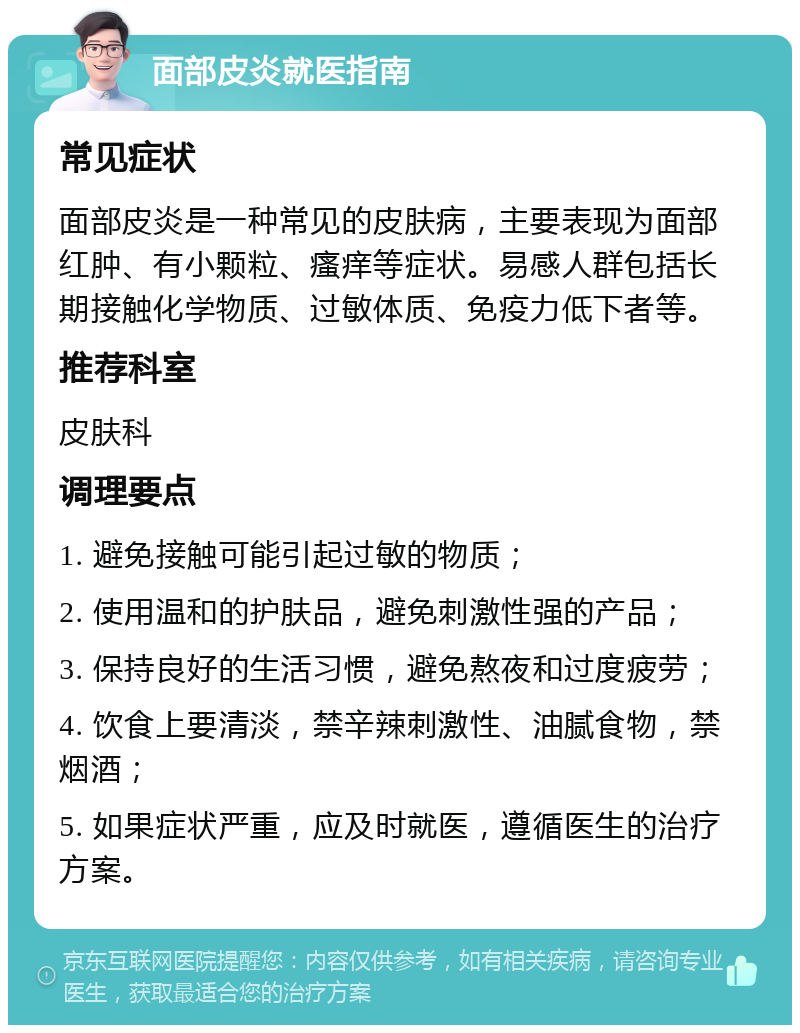 面部皮炎就医指南 常见症状 面部皮炎是一种常见的皮肤病，主要表现为面部红肿、有小颗粒、瘙痒等症状。易感人群包括长期接触化学物质、过敏体质、免疫力低下者等。 推荐科室 皮肤科 调理要点 1. 避免接触可能引起过敏的物质； 2. 使用温和的护肤品，避免刺激性强的产品； 3. 保持良好的生活习惯，避免熬夜和过度疲劳； 4. 饮食上要清淡，禁辛辣刺激性、油腻食物，禁烟酒； 5. 如果症状严重，应及时就医，遵循医生的治疗方案。