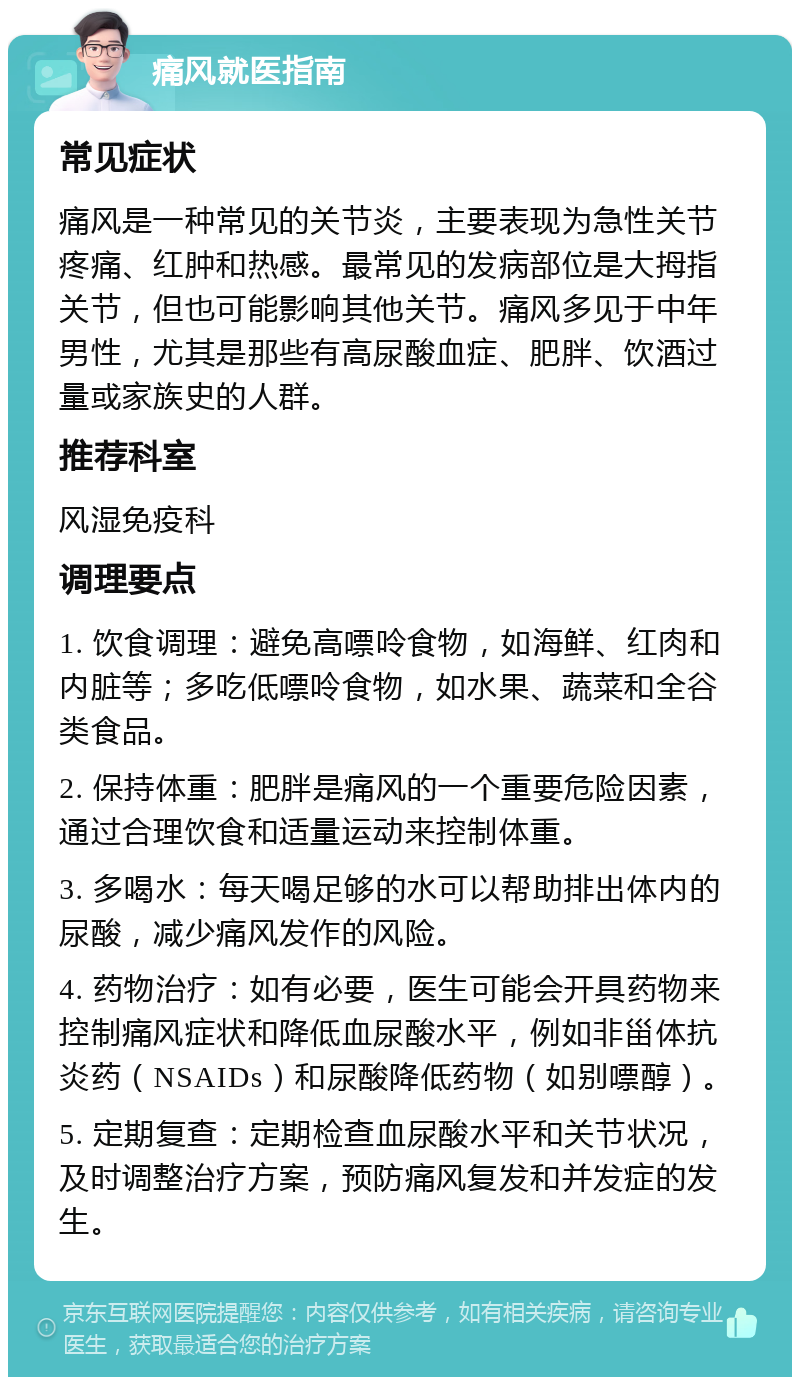 痛风就医指南 常见症状 痛风是一种常见的关节炎，主要表现为急性关节疼痛、红肿和热感。最常见的发病部位是大拇指关节，但也可能影响其他关节。痛风多见于中年男性，尤其是那些有高尿酸血症、肥胖、饮酒过量或家族史的人群。 推荐科室 风湿免疫科 调理要点 1. 饮食调理：避免高嘌呤食物，如海鲜、红肉和内脏等；多吃低嘌呤食物，如水果、蔬菜和全谷类食品。 2. 保持体重：肥胖是痛风的一个重要危险因素，通过合理饮食和适量运动来控制体重。 3. 多喝水：每天喝足够的水可以帮助排出体内的尿酸，减少痛风发作的风险。 4. 药物治疗：如有必要，医生可能会开具药物来控制痛风症状和降低血尿酸水平，例如非甾体抗炎药（NSAIDs）和尿酸降低药物（如别嘌醇）。 5. 定期复查：定期检查血尿酸水平和关节状况，及时调整治疗方案，预防痛风复发和并发症的发生。