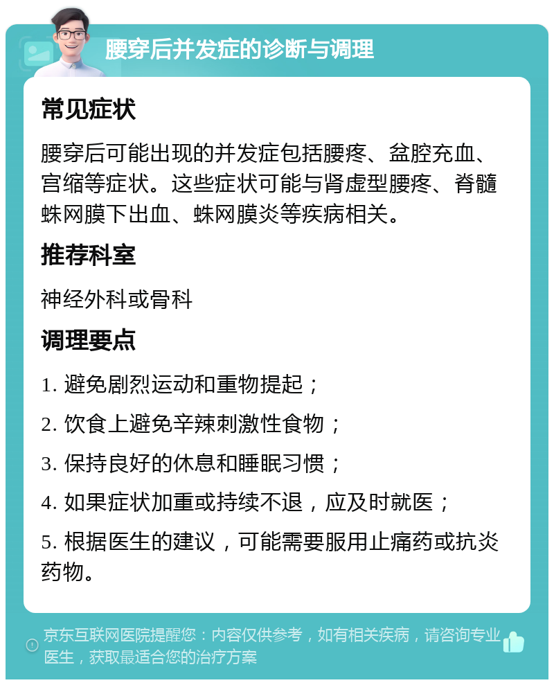 腰穿后并发症的诊断与调理 常见症状 腰穿后可能出现的并发症包括腰疼、盆腔充血、宫缩等症状。这些症状可能与肾虚型腰疼、脊髓蛛网膜下出血、蛛网膜炎等疾病相关。 推荐科室 神经外科或骨科 调理要点 1. 避免剧烈运动和重物提起； 2. 饮食上避免辛辣刺激性食物； 3. 保持良好的休息和睡眠习惯； 4. 如果症状加重或持续不退，应及时就医； 5. 根据医生的建议，可能需要服用止痛药或抗炎药物。