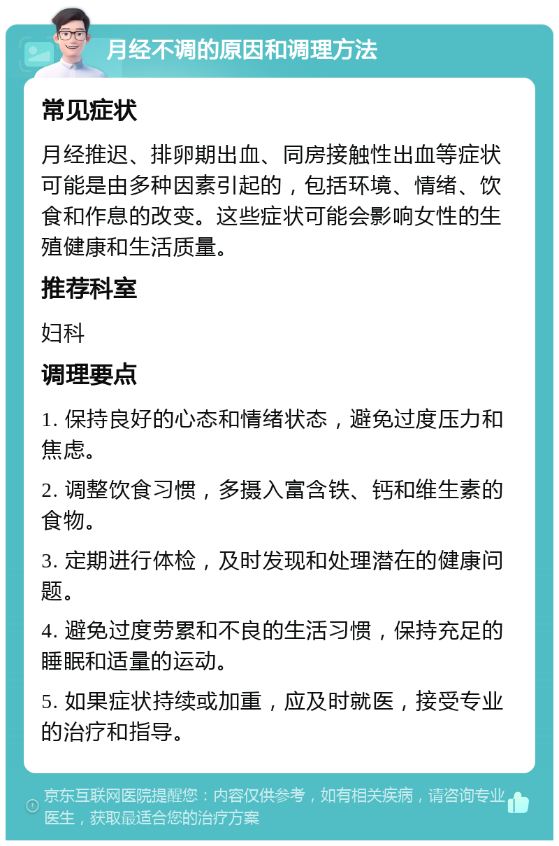 月经不调的原因和调理方法 常见症状 月经推迟、排卵期出血、同房接触性出血等症状可能是由多种因素引起的，包括环境、情绪、饮食和作息的改变。这些症状可能会影响女性的生殖健康和生活质量。 推荐科室 妇科 调理要点 1. 保持良好的心态和情绪状态，避免过度压力和焦虑。 2. 调整饮食习惯，多摄入富含铁、钙和维生素的食物。 3. 定期进行体检，及时发现和处理潜在的健康问题。 4. 避免过度劳累和不良的生活习惯，保持充足的睡眠和适量的运动。 5. 如果症状持续或加重，应及时就医，接受专业的治疗和指导。