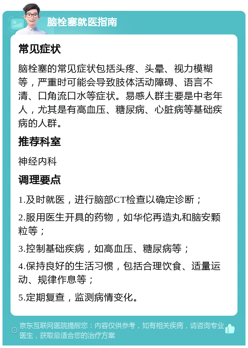 脑栓塞就医指南 常见症状 脑栓塞的常见症状包括头疼、头晕、视力模糊等，严重时可能会导致肢体活动障碍、语言不清、口角流口水等症状。易感人群主要是中老年人，尤其是有高血压、糖尿病、心脏病等基础疾病的人群。 推荐科室 神经内科 调理要点 1.及时就医，进行脑部CT检查以确定诊断； 2.服用医生开具的药物，如华佗再造丸和脑安颗粒等； 3.控制基础疾病，如高血压、糖尿病等； 4.保持良好的生活习惯，包括合理饮食、适量运动、规律作息等； 5.定期复查，监测病情变化。