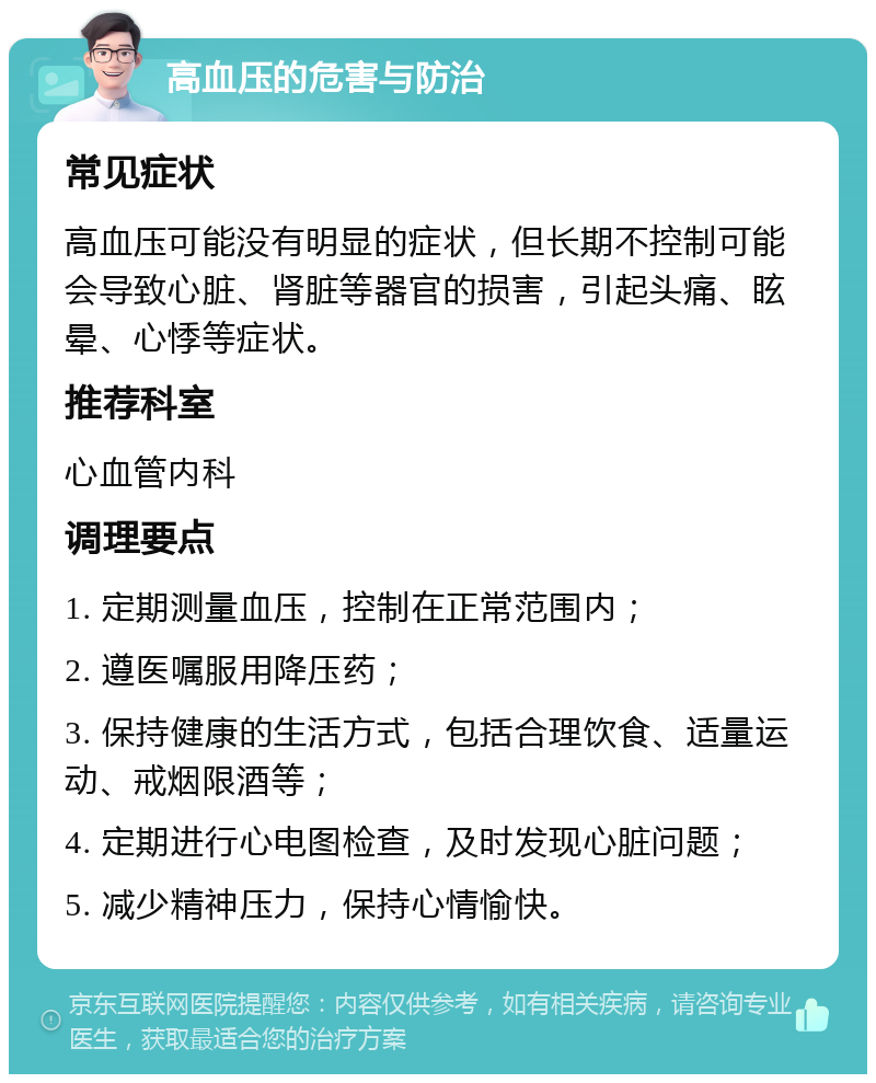 高血压的危害与防治 常见症状 高血压可能没有明显的症状，但长期不控制可能会导致心脏、肾脏等器官的损害，引起头痛、眩晕、心悸等症状。 推荐科室 心血管内科 调理要点 1. 定期测量血压，控制在正常范围内； 2. 遵医嘱服用降压药； 3. 保持健康的生活方式，包括合理饮食、适量运动、戒烟限酒等； 4. 定期进行心电图检查，及时发现心脏问题； 5. 减少精神压力，保持心情愉快。