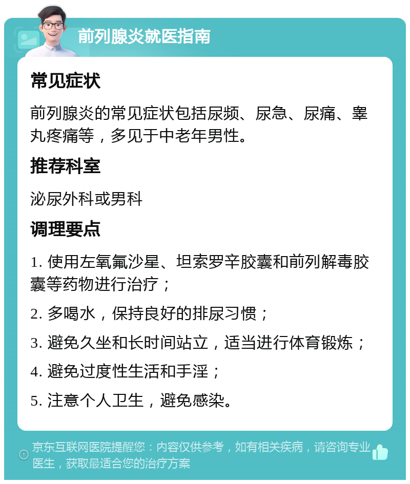 前列腺炎就医指南 常见症状 前列腺炎的常见症状包括尿频、尿急、尿痛、睾丸疼痛等，多见于中老年男性。 推荐科室 泌尿外科或男科 调理要点 1. 使用左氧氟沙星、坦索罗辛胶囊和前列解毒胶囊等药物进行治疗； 2. 多喝水，保持良好的排尿习惯； 3. 避免久坐和长时间站立，适当进行体育锻炼； 4. 避免过度性生活和手淫； 5. 注意个人卫生，避免感染。