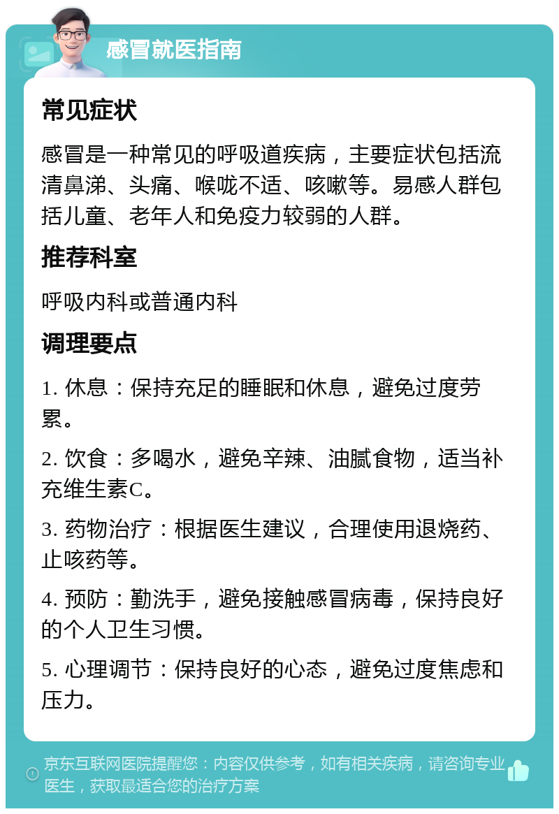 感冒就医指南 常见症状 感冒是一种常见的呼吸道疾病，主要症状包括流清鼻涕、头痛、喉咙不适、咳嗽等。易感人群包括儿童、老年人和免疫力较弱的人群。 推荐科室 呼吸内科或普通内科 调理要点 1. 休息：保持充足的睡眠和休息，避免过度劳累。 2. 饮食：多喝水，避免辛辣、油腻食物，适当补充维生素C。 3. 药物治疗：根据医生建议，合理使用退烧药、止咳药等。 4. 预防：勤洗手，避免接触感冒病毒，保持良好的个人卫生习惯。 5. 心理调节：保持良好的心态，避免过度焦虑和压力。