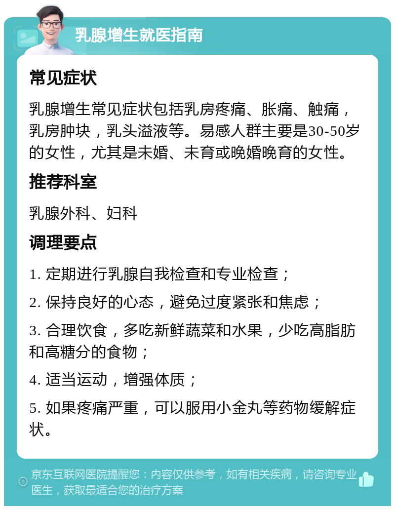 乳腺增生就医指南 常见症状 乳腺增生常见症状包括乳房疼痛、胀痛、触痛，乳房肿块，乳头溢液等。易感人群主要是30-50岁的女性，尤其是未婚、未育或晚婚晚育的女性。 推荐科室 乳腺外科、妇科 调理要点 1. 定期进行乳腺自我检查和专业检查； 2. 保持良好的心态，避免过度紧张和焦虑； 3. 合理饮食，多吃新鲜蔬菜和水果，少吃高脂肪和高糖分的食物； 4. 适当运动，增强体质； 5. 如果疼痛严重，可以服用小金丸等药物缓解症状。