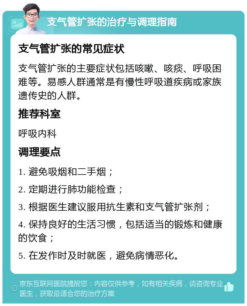 支气管扩张的治疗与调理指南 支气管扩张的常见症状 支气管扩张的主要症状包括咳嗽、咳痰、呼吸困难等。易感人群通常是有慢性呼吸道疾病或家族遗传史的人群。 推荐科室 呼吸内科 调理要点 1. 避免吸烟和二手烟； 2. 定期进行肺功能检查； 3. 根据医生建议服用抗生素和支气管扩张剂； 4. 保持良好的生活习惯，包括适当的锻炼和健康的饮食； 5. 在发作时及时就医，避免病情恶化。