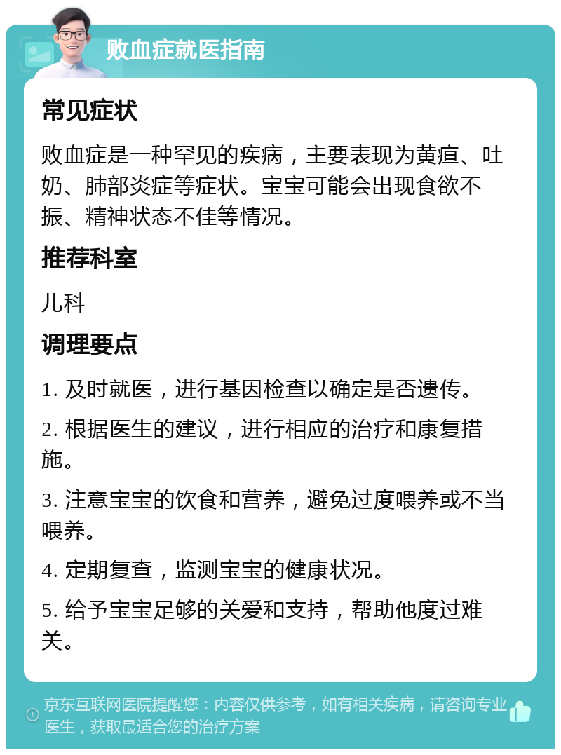 败血症就医指南 常见症状 败血症是一种罕见的疾病，主要表现为黄疸、吐奶、肺部炎症等症状。宝宝可能会出现食欲不振、精神状态不佳等情况。 推荐科室 儿科 调理要点 1. 及时就医，进行基因检查以确定是否遗传。 2. 根据医生的建议，进行相应的治疗和康复措施。 3. 注意宝宝的饮食和营养，避免过度喂养或不当喂养。 4. 定期复查，监测宝宝的健康状况。 5. 给予宝宝足够的关爱和支持，帮助他度过难关。