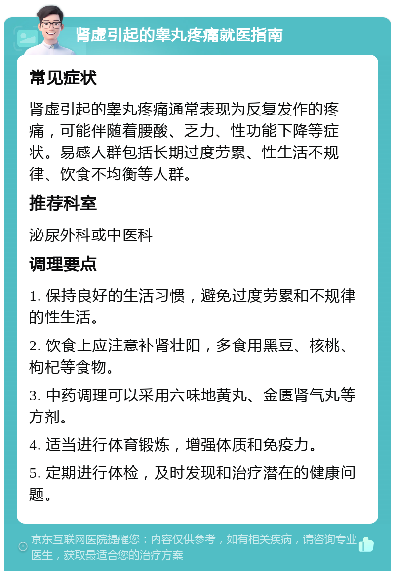 肾虚引起的睾丸疼痛就医指南 常见症状 肾虚引起的睾丸疼痛通常表现为反复发作的疼痛，可能伴随着腰酸、乏力、性功能下降等症状。易感人群包括长期过度劳累、性生活不规律、饮食不均衡等人群。 推荐科室 泌尿外科或中医科 调理要点 1. 保持良好的生活习惯，避免过度劳累和不规律的性生活。 2. 饮食上应注意补肾壮阳，多食用黑豆、核桃、枸杞等食物。 3. 中药调理可以采用六味地黄丸、金匮肾气丸等方剂。 4. 适当进行体育锻炼，增强体质和免疫力。 5. 定期进行体检，及时发现和治疗潜在的健康问题。