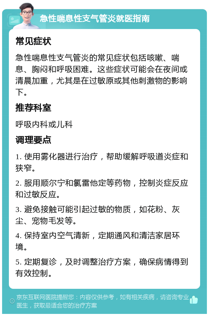 急性喘息性支气管炎就医指南 常见症状 急性喘息性支气管炎的常见症状包括咳嗽、喘息、胸闷和呼吸困难。这些症状可能会在夜间或清晨加重，尤其是在过敏原或其他刺激物的影响下。 推荐科室 呼吸内科或儿科 调理要点 1. 使用雾化器进行治疗，帮助缓解呼吸道炎症和狭窄。 2. 服用顺尔宁和氯雷他定等药物，控制炎症反应和过敏反应。 3. 避免接触可能引起过敏的物质，如花粉、灰尘、宠物毛发等。 4. 保持室内空气清新，定期通风和清洁家居环境。 5. 定期复诊，及时调整治疗方案，确保病情得到有效控制。