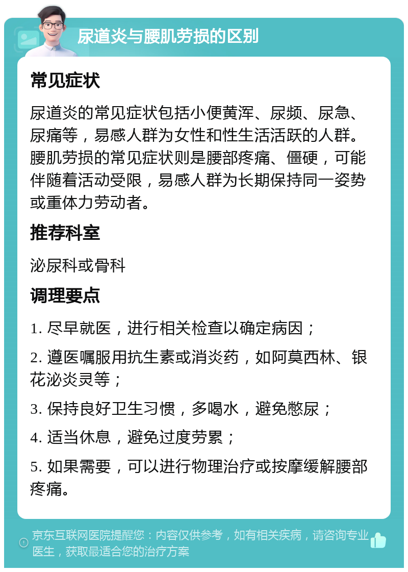 尿道炎与腰肌劳损的区别 常见症状 尿道炎的常见症状包括小便黄浑、尿频、尿急、尿痛等，易感人群为女性和性生活活跃的人群。腰肌劳损的常见症状则是腰部疼痛、僵硬，可能伴随着活动受限，易感人群为长期保持同一姿势或重体力劳动者。 推荐科室 泌尿科或骨科 调理要点 1. 尽早就医，进行相关检查以确定病因； 2. 遵医嘱服用抗生素或消炎药，如阿莫西林、银花泌炎灵等； 3. 保持良好卫生习惯，多喝水，避免憋尿； 4. 适当休息，避免过度劳累； 5. 如果需要，可以进行物理治疗或按摩缓解腰部疼痛。