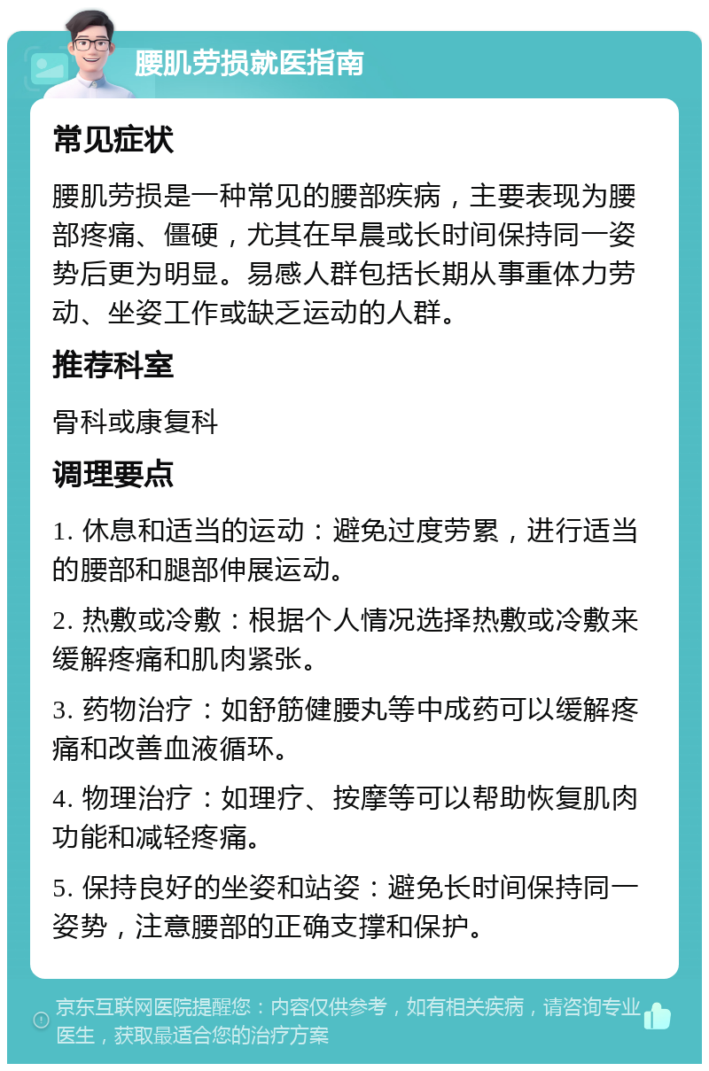 腰肌劳损就医指南 常见症状 腰肌劳损是一种常见的腰部疾病，主要表现为腰部疼痛、僵硬，尤其在早晨或长时间保持同一姿势后更为明显。易感人群包括长期从事重体力劳动、坐姿工作或缺乏运动的人群。 推荐科室 骨科或康复科 调理要点 1. 休息和适当的运动：避免过度劳累，进行适当的腰部和腿部伸展运动。 2. 热敷或冷敷：根据个人情况选择热敷或冷敷来缓解疼痛和肌肉紧张。 3. 药物治疗：如舒筋健腰丸等中成药可以缓解疼痛和改善血液循环。 4. 物理治疗：如理疗、按摩等可以帮助恢复肌肉功能和减轻疼痛。 5. 保持良好的坐姿和站姿：避免长时间保持同一姿势，注意腰部的正确支撑和保护。