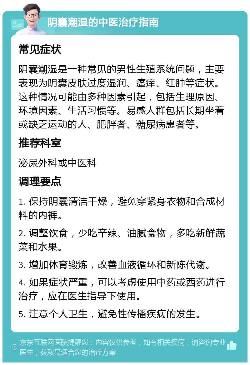 阴囊潮湿的中医治疗指南 常见症状 阴囊潮湿是一种常见的男性生殖系统问题，主要表现为阴囊皮肤过度湿润、瘙痒、红肿等症状。这种情况可能由多种因素引起，包括生理原因、环境因素、生活习惯等。易感人群包括长期坐着或缺乏运动的人、肥胖者、糖尿病患者等。 推荐科室 泌尿外科或中医科 调理要点 1. 保持阴囊清洁干燥，避免穿紧身衣物和合成材料的内裤。 2. 调整饮食，少吃辛辣、油腻食物，多吃新鲜蔬菜和水果。 3. 增加体育锻炼，改善血液循环和新陈代谢。 4. 如果症状严重，可以考虑使用中药或西药进行治疗，应在医生指导下使用。 5. 注意个人卫生，避免性传播疾病的发生。