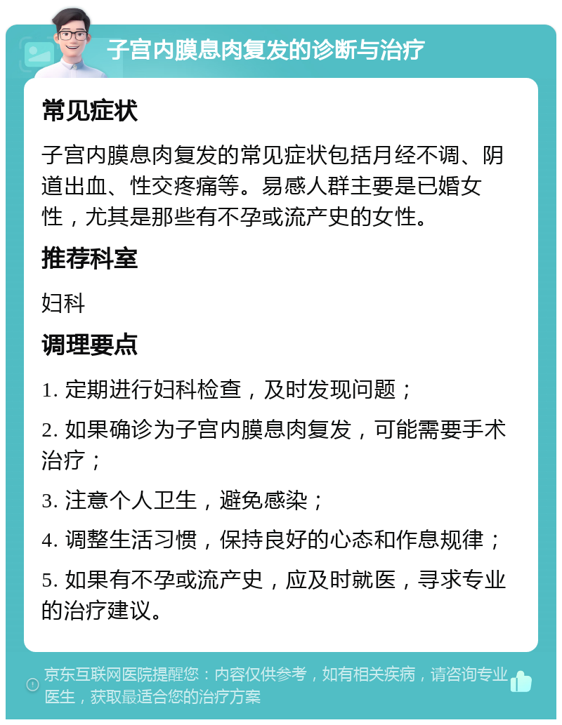 子宫内膜息肉复发的诊断与治疗 常见症状 子宫内膜息肉复发的常见症状包括月经不调、阴道出血、性交疼痛等。易感人群主要是已婚女性，尤其是那些有不孕或流产史的女性。 推荐科室 妇科 调理要点 1. 定期进行妇科检查，及时发现问题； 2. 如果确诊为子宫内膜息肉复发，可能需要手术治疗； 3. 注意个人卫生，避免感染； 4. 调整生活习惯，保持良好的心态和作息规律； 5. 如果有不孕或流产史，应及时就医，寻求专业的治疗建议。