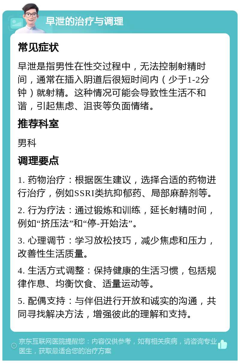 早泄的治疗与调理 常见症状 早泄是指男性在性交过程中，无法控制射精时间，通常在插入阴道后很短时间内（少于1-2分钟）就射精。这种情况可能会导致性生活不和谐，引起焦虑、沮丧等负面情绪。 推荐科室 男科 调理要点 1. 药物治疗：根据医生建议，选择合适的药物进行治疗，例如SSRI类抗抑郁药、局部麻醉剂等。 2. 行为疗法：通过锻炼和训练，延长射精时间，例如“挤压法”和“停-开始法”。 3. 心理调节：学习放松技巧，减少焦虑和压力，改善性生活质量。 4. 生活方式调整：保持健康的生活习惯，包括规律作息、均衡饮食、适量运动等。 5. 配偶支持：与伴侣进行开放和诚实的沟通，共同寻找解决方法，增强彼此的理解和支持。