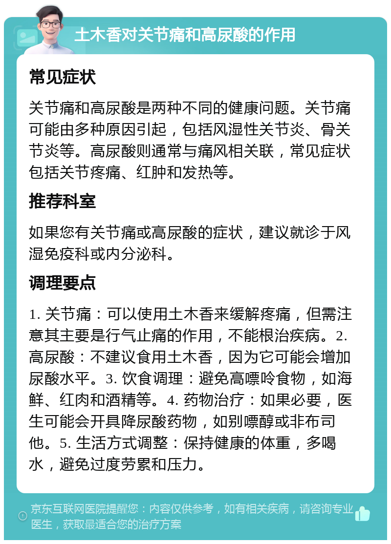 土木香对关节痛和高尿酸的作用 常见症状 关节痛和高尿酸是两种不同的健康问题。关节痛可能由多种原因引起，包括风湿性关节炎、骨关节炎等。高尿酸则通常与痛风相关联，常见症状包括关节疼痛、红肿和发热等。 推荐科室 如果您有关节痛或高尿酸的症状，建议就诊于风湿免疫科或内分泌科。 调理要点 1. 关节痛：可以使用土木香来缓解疼痛，但需注意其主要是行气止痛的作用，不能根治疾病。2. 高尿酸：不建议食用土木香，因为它可能会增加尿酸水平。3. 饮食调理：避免高嘌呤食物，如海鲜、红肉和酒精等。4. 药物治疗：如果必要，医生可能会开具降尿酸药物，如别嘌醇或非布司他。5. 生活方式调整：保持健康的体重，多喝水，避免过度劳累和压力。