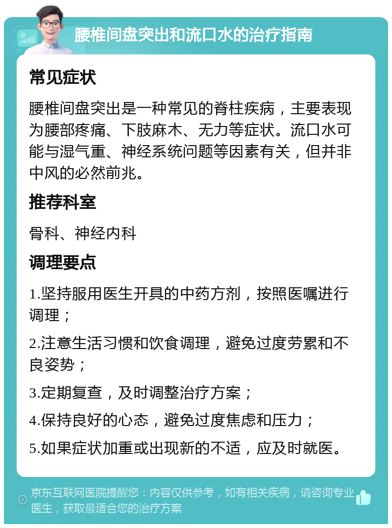 腰椎间盘突出和流口水的治疗指南 常见症状 腰椎间盘突出是一种常见的脊柱疾病，主要表现为腰部疼痛、下肢麻木、无力等症状。流口水可能与湿气重、神经系统问题等因素有关，但并非中风的必然前兆。 推荐科室 骨科、神经内科 调理要点 1.坚持服用医生开具的中药方剂，按照医嘱进行调理； 2.注意生活习惯和饮食调理，避免过度劳累和不良姿势； 3.定期复查，及时调整治疗方案； 4.保持良好的心态，避免过度焦虑和压力； 5.如果症状加重或出现新的不适，应及时就医。