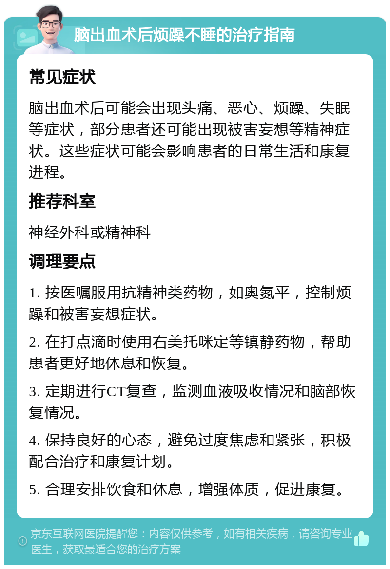 脑出血术后烦躁不睡的治疗指南 常见症状 脑出血术后可能会出现头痛、恶心、烦躁、失眠等症状，部分患者还可能出现被害妄想等精神症状。这些症状可能会影响患者的日常生活和康复进程。 推荐科室 神经外科或精神科 调理要点 1. 按医嘱服用抗精神类药物，如奥氮平，控制烦躁和被害妄想症状。 2. 在打点滴时使用右美托咪定等镇静药物，帮助患者更好地休息和恢复。 3. 定期进行CT复查，监测血液吸收情况和脑部恢复情况。 4. 保持良好的心态，避免过度焦虑和紧张，积极配合治疗和康复计划。 5. 合理安排饮食和休息，增强体质，促进康复。