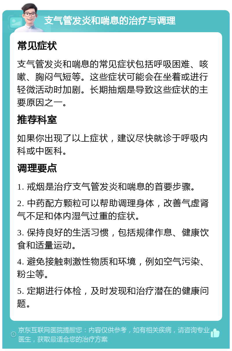 支气管发炎和喘息的治疗与调理 常见症状 支气管发炎和喘息的常见症状包括呼吸困难、咳嗽、胸闷气短等。这些症状可能会在坐着或进行轻微活动时加剧。长期抽烟是导致这些症状的主要原因之一。 推荐科室 如果你出现了以上症状，建议尽快就诊于呼吸内科或中医科。 调理要点 1. 戒烟是治疗支气管发炎和喘息的首要步骤。 2. 中药配方颗粒可以帮助调理身体，改善气虚肾气不足和体内湿气过重的症状。 3. 保持良好的生活习惯，包括规律作息、健康饮食和适量运动。 4. 避免接触刺激性物质和环境，例如空气污染、粉尘等。 5. 定期进行体检，及时发现和治疗潜在的健康问题。