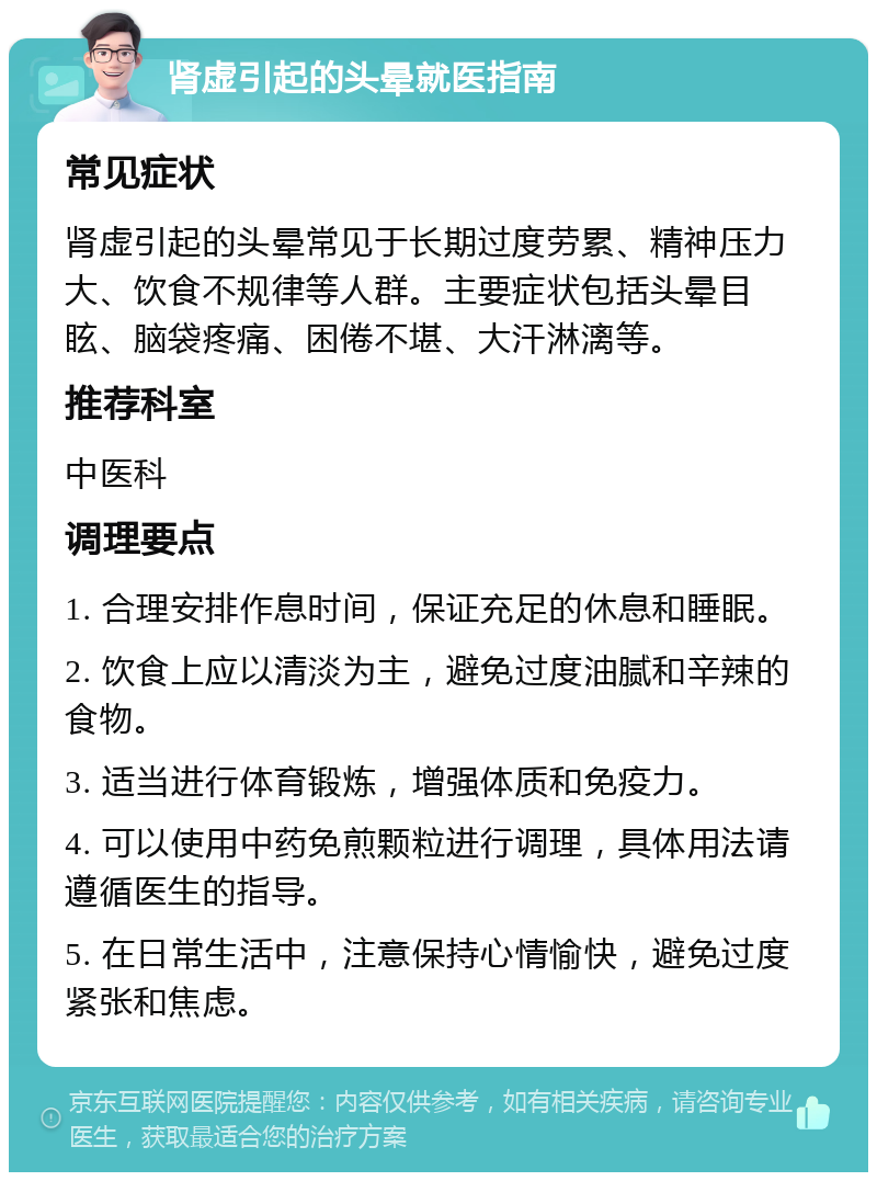 肾虚引起的头晕就医指南 常见症状 肾虚引起的头晕常见于长期过度劳累、精神压力大、饮食不规律等人群。主要症状包括头晕目眩、脑袋疼痛、困倦不堪、大汗淋漓等。 推荐科室 中医科 调理要点 1. 合理安排作息时间，保证充足的休息和睡眠。 2. 饮食上应以清淡为主，避免过度油腻和辛辣的食物。 3. 适当进行体育锻炼，增强体质和免疫力。 4. 可以使用中药免煎颗粒进行调理，具体用法请遵循医生的指导。 5. 在日常生活中，注意保持心情愉快，避免过度紧张和焦虑。