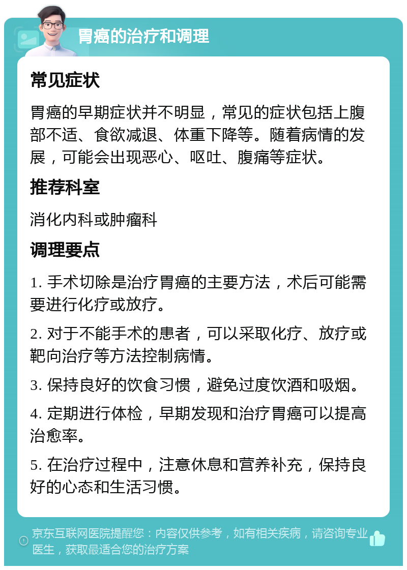 胃癌的治疗和调理 常见症状 胃癌的早期症状并不明显，常见的症状包括上腹部不适、食欲减退、体重下降等。随着病情的发展，可能会出现恶心、呕吐、腹痛等症状。 推荐科室 消化内科或肿瘤科 调理要点 1. 手术切除是治疗胃癌的主要方法，术后可能需要进行化疗或放疗。 2. 对于不能手术的患者，可以采取化疗、放疗或靶向治疗等方法控制病情。 3. 保持良好的饮食习惯，避免过度饮酒和吸烟。 4. 定期进行体检，早期发现和治疗胃癌可以提高治愈率。 5. 在治疗过程中，注意休息和营养补充，保持良好的心态和生活习惯。