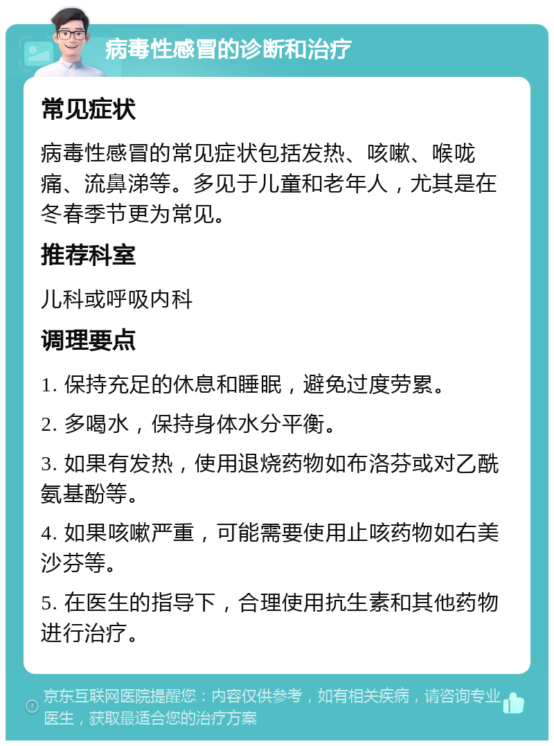 病毒性感冒的诊断和治疗 常见症状 病毒性感冒的常见症状包括发热、咳嗽、喉咙痛、流鼻涕等。多见于儿童和老年人，尤其是在冬春季节更为常见。 推荐科室 儿科或呼吸内科 调理要点 1. 保持充足的休息和睡眠，避免过度劳累。 2. 多喝水，保持身体水分平衡。 3. 如果有发热，使用退烧药物如布洛芬或对乙酰氨基酚等。 4. 如果咳嗽严重，可能需要使用止咳药物如右美沙芬等。 5. 在医生的指导下，合理使用抗生素和其他药物进行治疗。